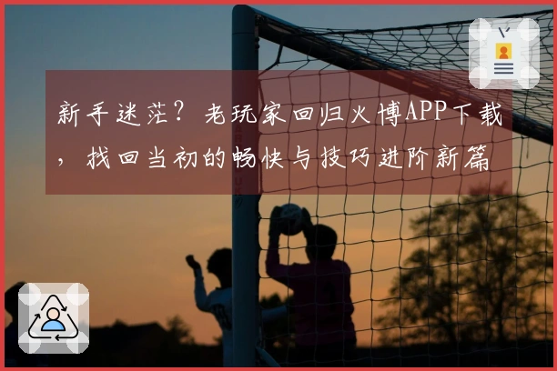 新手迷茫？老玩家回归火博APP下载，找回当初的畅快与技巧进阶新篇章