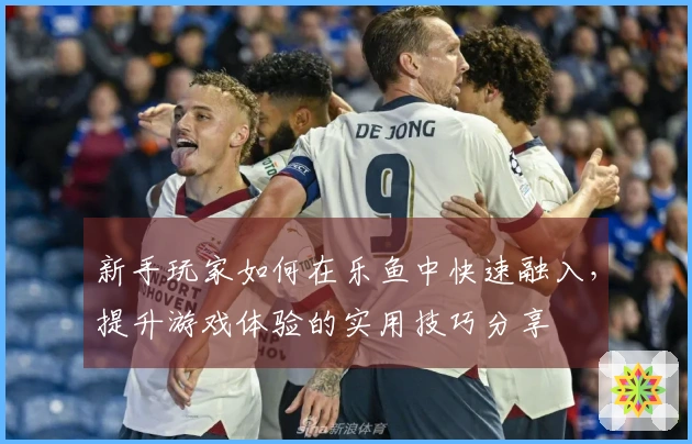 新手玩家如何在乐鱼中快速融入，提升游戏体验的实用技巧分享