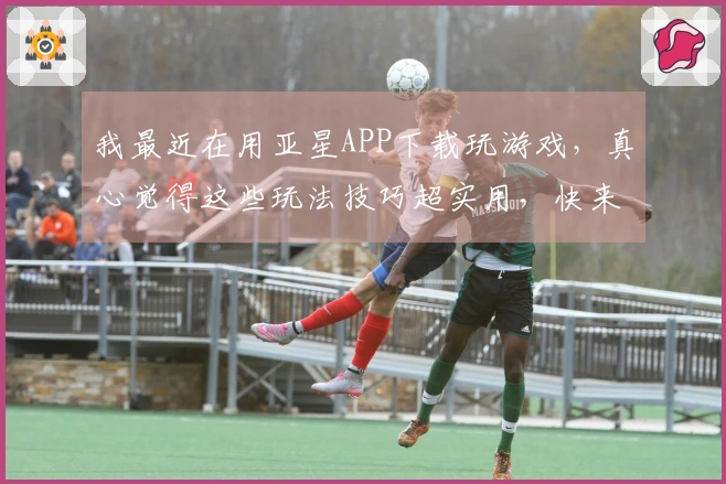 我最近在用亚星APP下载玩游戏，真心觉得这些玩法技巧超实用，快来看看吧！
