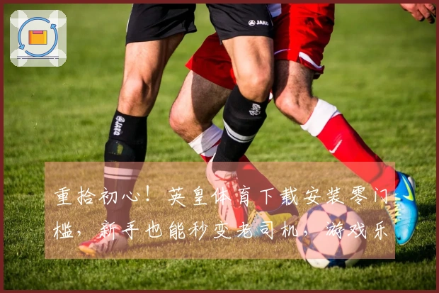 重拾初心！英皇体育下载安装零门槛，新手也能秒变老司机，游戏乐趣瞬间拉满