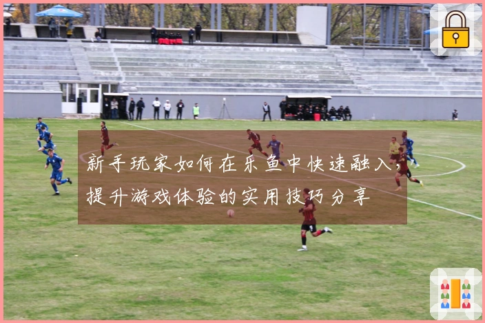 新手玩家如何在乐鱼中快速融入，提升游戏体验的实用技巧分享