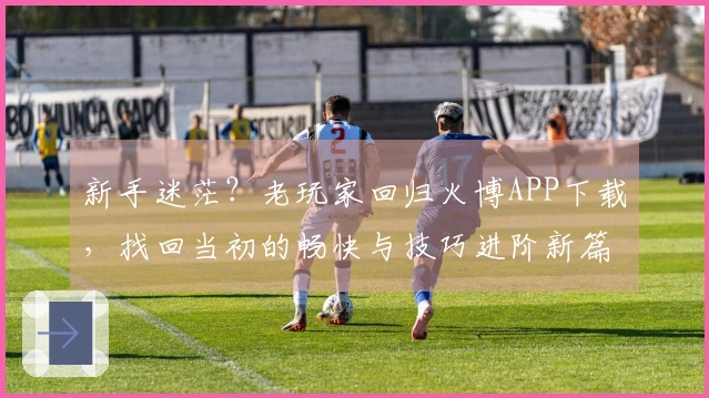 新手迷茫？老玩家回归火博APP下载，找回当初的畅快与技巧进阶新篇章